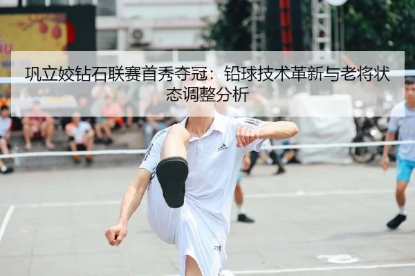 巩立姣钻石联赛首秀夺冠：铅球技术革新与老将状态调整分析